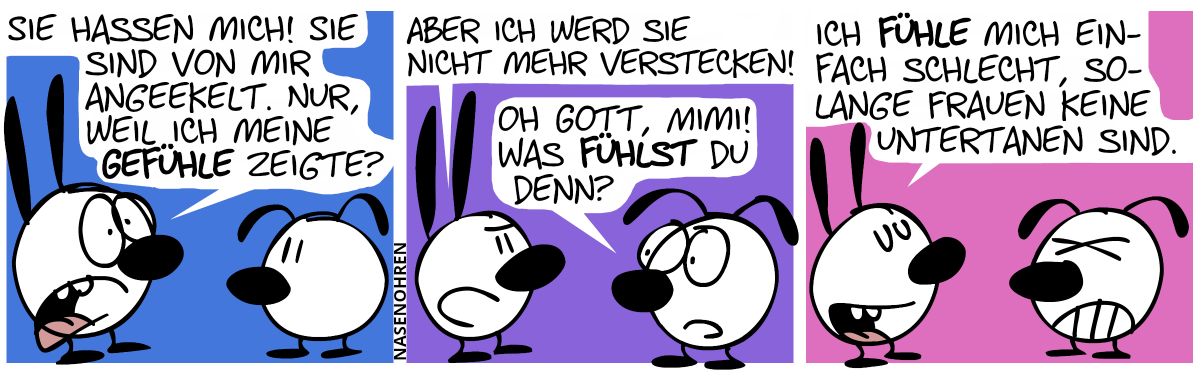 Mimi (verstört): „Sie hassen mich! Sie sind von mir angeekelt. Nur, weil ich meine Gefühle ausdrückte?“ / Mimi (nun etwas selbstbewusster): „Aber ich werd sie nicht mehr verstecken!“, Eumel: „Oh Gott, Mimi! Was fühlst du denn?“ / Mimi: „Ich fühle mich einfach schlecht, solange Frauen keine Untertanen sind.“. Eumel ist sichtlich genervt.