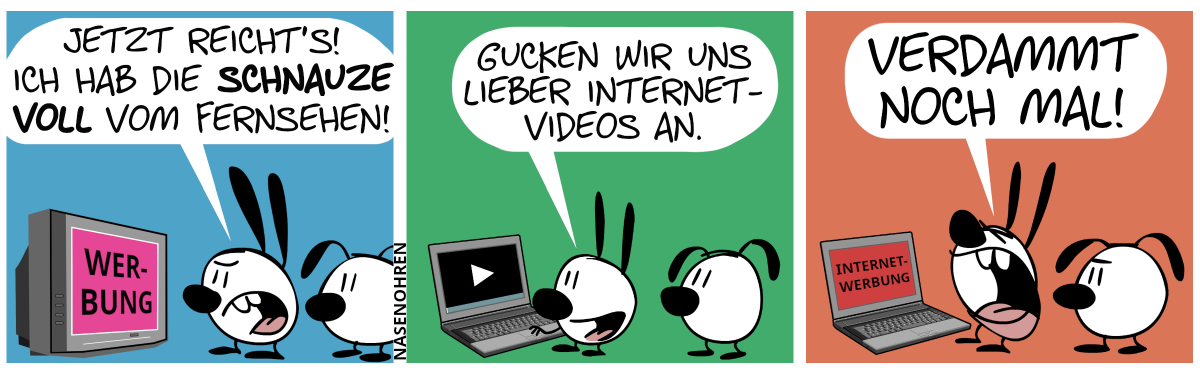 Mimi und Eumel sehen fern. Auf dem Bildschirm steht „Werbung“. Mimi regt sich auf: „Jetzt reicht’s! Ich hab die Schnauze voll vom Fernsehen!“ / Mimi und Eumel stehen nun am Laptop. Mimi: „Gucken wir uns lieber Internetvideos an.“ / Auf dem Laptopbildschirm steht plötzlich „Internetwerbung“. Mimi schreit: „Verdammt noch mal!“