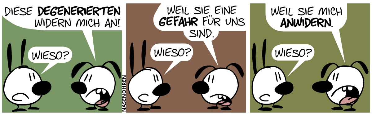 Eumel: „Diese Degenerierten widern mich an!“. Mimi: „Wieso?“ / Eumel: „Weil sie eine Gefahr für uns sind.“. Mimi: „Wieso?“ / Eumel: „Weil sie mich anwidern.“. Mimi: „Wieso?“