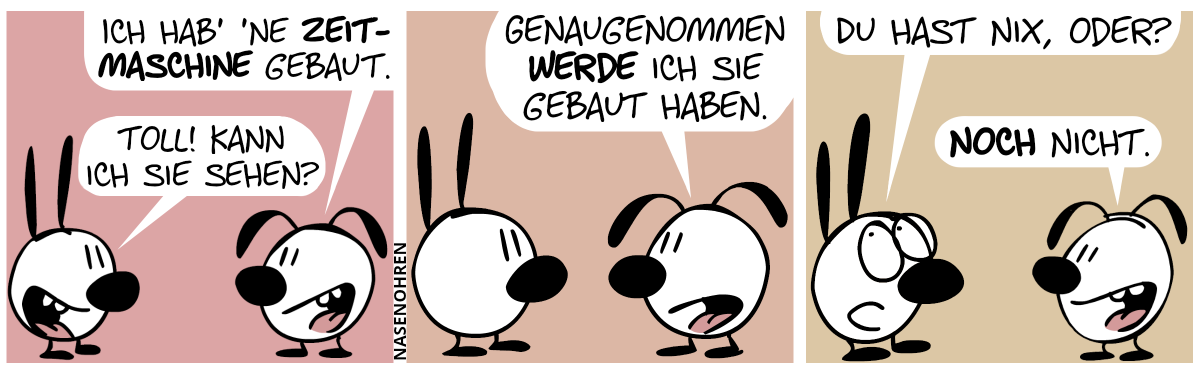 Eumel: „Ich hab’ ’ne Zeitmaschine gebaut.“. Mimi: „Toll! Kann ich sie sehen?“ / Eumel: „Genaugenommen werde ich sie gebaut haben.“ / Mimi rollt mit den Augen: „Du hast nix, oder?“. Eumel: „Noch nicht.“