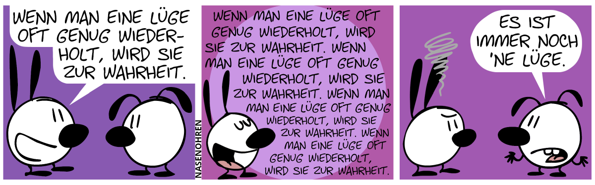 Mimi sagt zu Eumel: „Wenn man eine Lüge oft genug wiederholt, wird zu zur Wahrheit.“ / Mimi: „Wenn man eine Lüge oft genug wiederholt, wird sie zur Wahrheit. Wenn man eine Lüge oft genug wiederholt, wird sie zur Wahrheit. Wenn man eine Lüge oft genug wiederholt, wird sie zur Wahrheit. Wenn man eine Lüge oft genug wiederholt, wird sie zur Wahrheit. Wenn man eine Lüge oft genug wiederholt, wird sie zur Wahrheit.“ / Eumel: „Es ist immer noch eine Lüge.“