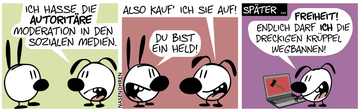 Eumel: „Ich hasse die autoritäre Moderation in den sozialen Medien.“ / Eumel: „Also kauf’ ich sie auf!“. Mimi: „Du bist ein Held!“ / Später … Eumel tippt alleine etwas im Laptop ein. Eumel sagt: „Freiheit! Endlich darf ich die dreckigen Krüppel wegbannen!“