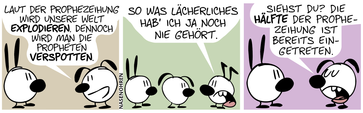 Eumel sagt zu Mimi: „Laut der Prophezeihung wird unsere Welt explodieren. Dennoch wird man die Propheten verspotten.“ / Keno taucht auf und Eumel dreht sich um. Keno: „So was Lächerliches hab’ ich ja noch nie gehört.“ / Eumel dreht sich zurück zu Mimi um. Eumel: „Siehst du? Die Hälfte der Prophezeihung ist bereits eingetreten.“