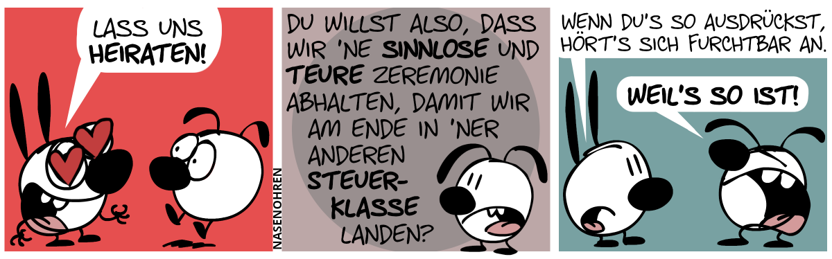 Mimi sagt verliebt zu Eumel: „Lass uns heiraten!“ / Eumel: „Du willst also, dass wir ’ne sinnlose und teure Zeremonie abhalten, damit wir am Ende in ’ner anderen Steuerklasse landen?“ / Mimi: „Wenn du’s so ausdrückst, hört’s sich furchtbar an.“. Eumel brüllt: „Weil’s so ist!“