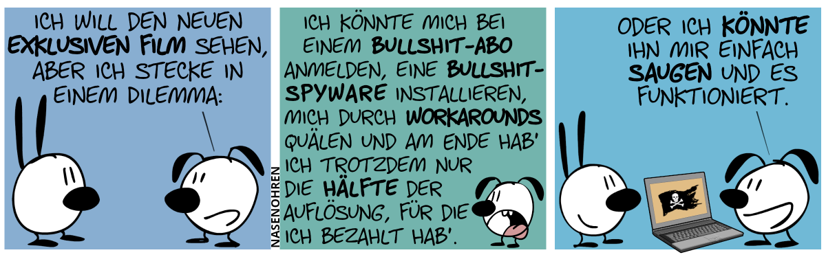 „Eumel sagt zu Mimi: „Ich will den neuen exklusiven Film sehen, aber ich stecke in einem Dilemma:“ / „Ich könnte mich bei einem Bullshit-Abo anmelden, eine Bullshit-Spyware installieren, mich durch Workarounds quälen und am Ende hab’ ich trotzdem nur die Hälfte der Auflösung, für die ich bezahlt hab’.“ / „Oder könnte ihn mir einfach saugen und es funktioniert.“