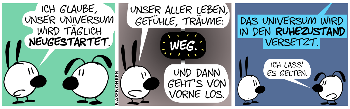 Mimi sagt zu Eumel: „Ich glaube, unser Universum wird täglich neugestartet.“ / Mimi: „Unser aller Leben, Gefühle, Träume: Weg. Und dann geht’s von vorne los.“ / Eine Stimme ertönt von oben: „Das Universum wird in den Ruhezustand versetzt.“. Eumel: „Ich lass’ es gelten.“