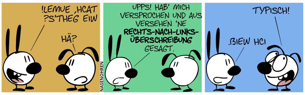 Mimi: „?s’theg eiW !lemuE ,hcaT“. Eumel: „Hä?“ / Mimi: „Upps! Hab’ mich versprochen und aus Versehen ’ne Rechts-nach-Links-Überschreibung gesagt.“ / Eumel: „Typisch!“. Mimi: „.ßiew hcI“