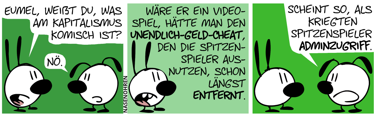 Mimi: „Eumel, weißt du, was am Kapitalismus komisch ist,?“, Eumel: „Nö.“ / Mimi: „Wäre er ein Videospiel, hätte man den Unendlich-Geld-Cheat, den die Spitzenspieler ausnutzen, schon längst entfernt.“ / Eumel: „Scheint so, als kriegten Spitzenspieler Adminzugriff.“