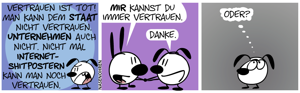 Eumel schimpft: „Vertrauen ist tot! Man kann dem Staat nicht vertrauen. Unternehmen auch nicht. Nicht mal Internet-Shitpostern kann man noch vertrauen.“ / Mimi hält Eumels Hände. Mimi: „Mir kannst du immer vertrauen.“. Eumel: „Danke.“ / Eumel grübelt nach und denkt sich: „Oder?“