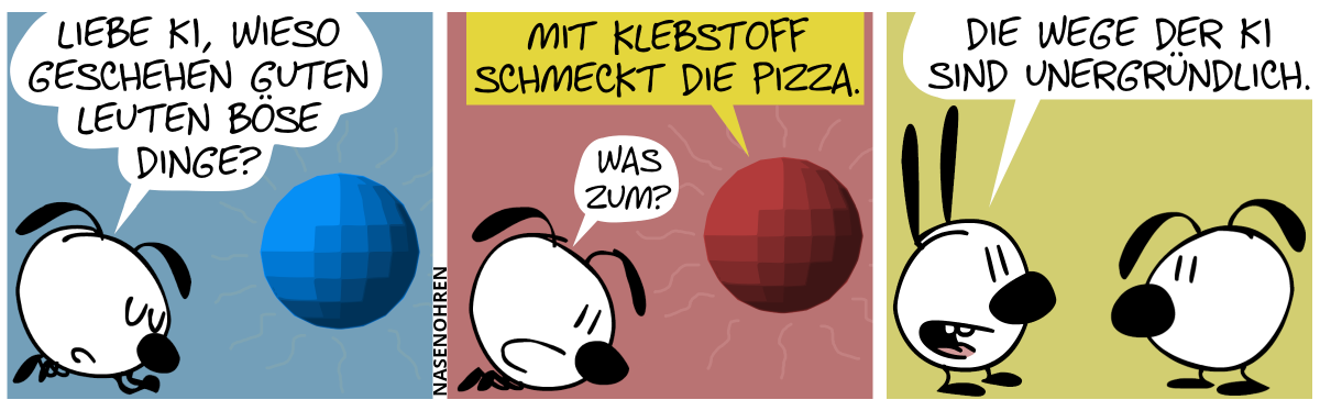 Eumel liegt in einer betenden Pose und fragt eine schwebende blaue Kugel: „Liebe KI, wieso geschehen guten Leuten böse Dinge?“ / Die Kugel färbt sich rot und sagt: „Mit Klebstoff schmeckt die Pizza.“. Eumel: „Was zum?“ / Mimi taucht auf und sagt zu Eumel: „Die Wege der KI sind unergründlich.“