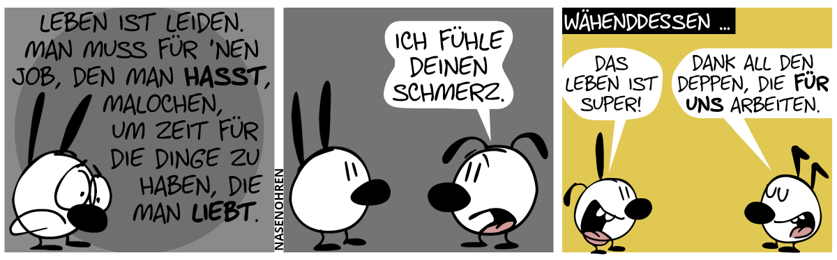 Mimi ist melancholicsch. Mimi sagt: „Leben ist leiden. Man muss für ’nen Job, den man hasst, malochen, um Zeit für die Dinge zu haben, die man liebt.“ / Eumel: „Ich fühle deinen Schmerz.“ / Währenddessen … Szenenwechsel. Poppi und Keno tauchen auf. Poppi: „Das Leben ist super!“. Keno: „Dank all den Deppen, die für uns arbeiten!“