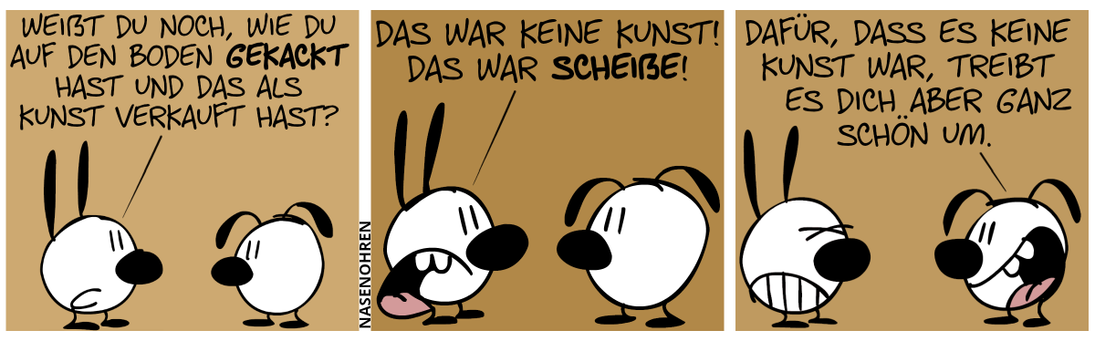 Mimi sagt zu Eumel: „Weißt du noch, wie du auf den Boden gekackt hast und das als Kunst verkauft hast?“ / Mimi: „Das war keine Kunst! Das war Scheiße!“ / Eumel: „Dafür, dass es keine Kunst war, treibt es dich aber ganz schön um.“