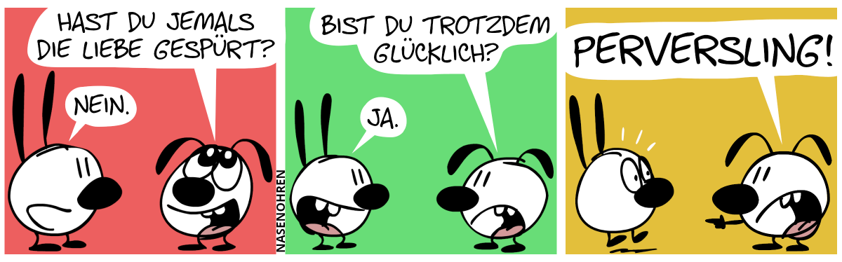 Eumel: „Hast du jemals die Liebe gespürt?“. Mimi: „Nein.“ / Eumel: „Bist du trotzdem glücklich?“. Mimi: „Ja.“ / Eumel brüllt Mimi an: „Perversling!“