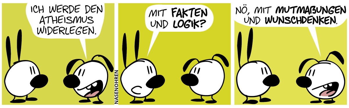 Eumel: „Ich werde den Atheismus widerlegen.“ / Mimi: „Mit Fakten und Logik?“ / Eumel: „Nö, mit Mutmaßungen und Wunschdenken.“