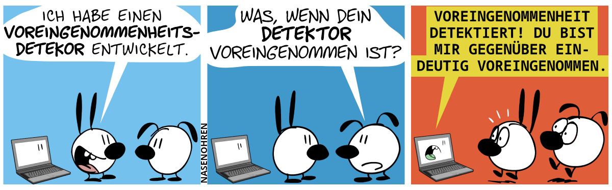 Mimi steht vor einem Laptop und sagt stolz zu Eumel: „Ich habe einen Voreingenommenheitsdetektor entwickelt.“ / Eumel: „Was, wenn dein Detektor voreingenommen ist?“ / Der Laptop sagt: „Voreingenommenheit detektiert! Du bist mir gegenüber eindeutig voreingenommen.“. Mimi und Eumel schrecken hoch.