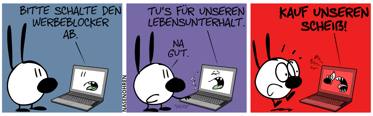 Mimi steht vor einem Laptop. Der Laptop sagt zu Mimi: „Bitte schalte den Werbeblocker ab.“ / Der Laptop fängt an, zu flennen und sagt: „Tu’s für unseren Lebensunterhalt.“. Mimi: „Na gut.“. Mimi drückt eine Taste. / Plötzlich färbt sich der Laptop rot und brüllt aggressiv: „Kauf unseren Scheiß!“