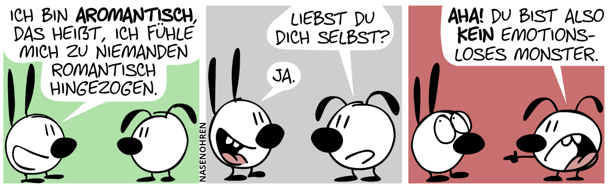 Mimi: „Ich bin aromantisch, das heißt, ich fühle mich zu niemanden romantisch hingezogen.“ / Eumel: „Liebst du dich selbst?“. Mimi: „Ja.“ / Eumel: „Aha! Du bist also kein emotionsloses Monster!“. Mimi rollt mit den Augen.