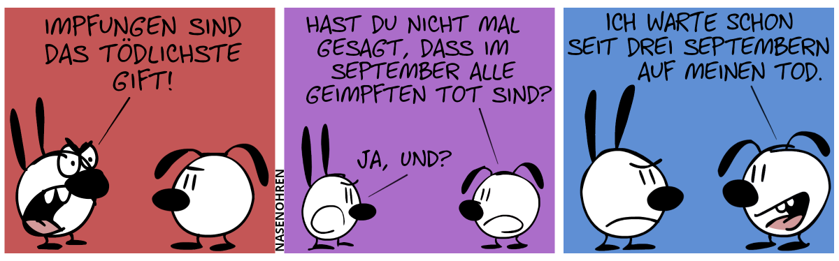 Mimi: „Impfungen sind das tödlichste Gift!“ / Eumel: „Hast du nicht mal gesagt, dass im September alle Geimpften tot sind?“. Mimi: „Ja, und?“ / Eumel: „Ich warte schon seit drei Septembern auf meinen Tod.“