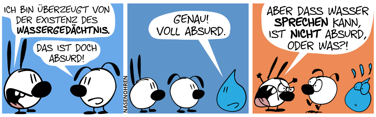 „Ich bin überzeugt von der Existenz des Wassergedächtnis.“. Eumel: „Das ist doch absurd!“ / Plötzlich taucht ein riesengroßer Wassertropfen auf und er sagt: „Genau! Voll absurd.“ / Mimi regt sich auf und brüllt: „Aber dass Wasser sprechen kann, ist nicht absurd, oder was?!“