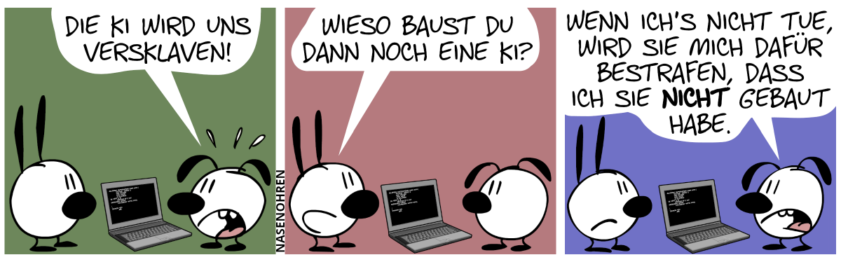 Eumel steht vor dem Laptop und redet mit Mimi: „Die KI wird uns versklaven!“ / Mimi: „Wieso baust du dann noch eine KI?“ / Eumel: „Wenn ich’s nicht tue, wird sie mich dafür bestrafen, dass ich sie nicht gebaut habe.“