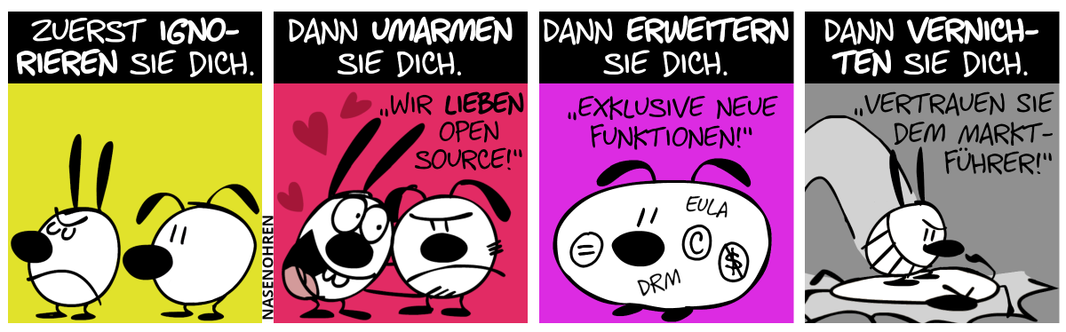 Titel: Zuerst ignorieren sie dich. Mimi kehrt Eumel den Rücken zu. / Titel: Dann umarmen sie dich. Mimi umarmt begeistert eine genervte Eumel. „Wir lieben Open Source!“ / Titel: Dann erweitern sie dich. Eumel ist fett und diverse Abkürzungen und Symbole sind auf ihren Körper gemalt: EULA, DRM, eingekreistes C, eingekreistes Gleichheitszeichen, eingekreistes durchgestrichenes Dollarzeichen. „Exklusive neue Funktionen!“ / Titel: Dann vernichten sie dich. Mimi stampft Eumel platt. „Vertrauen Sie dem Marktführer!“