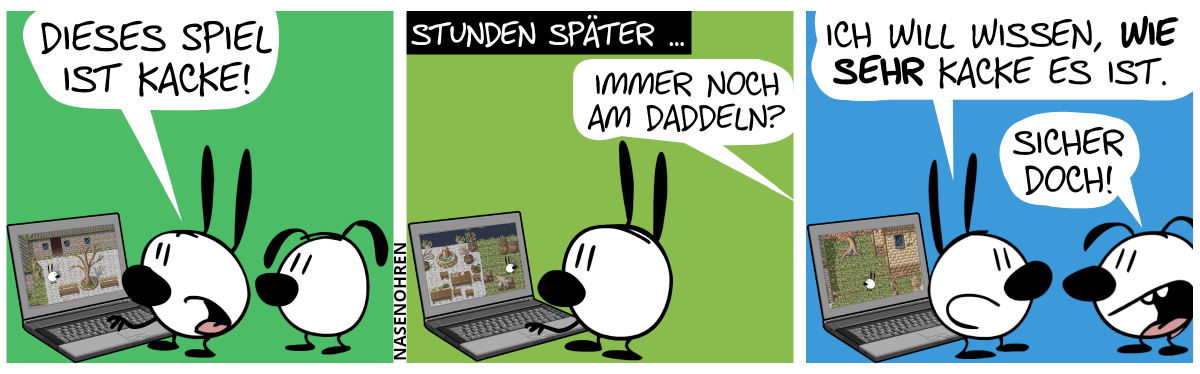 Mimi spielt ein Spiel am Laptop, Eumel guckt zu. Mimi: „Dieses Spiel ist kacke!“ / Stunden später spielt Mimi immer noch dasselbe Spiel. Eumel ist weg. Aus dem Off ist zu hören: „Immer noch am Daddeln?“ / Eumel ist zurückgekehrt. Mimi sagt: „Ich will wissen, wie sehr kacke es ist.“. Eumel lächelt: „Sicher doch!“