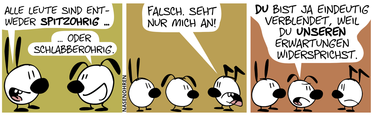 Mimi (mit Spitzohren) sagt: „Alle Leute sind entweder spitzohrig …“. Eumel (mit Schlabberohren) sagt: „… oder schlabberohrig.“ / Keno (mit Knickohren) taucht auf und sagt: „Falsch. Seht nur mich an!“ / Eumel: „Du bist ja eindeutig verblendet, weil du inseren Erwartungen widersprichst.“