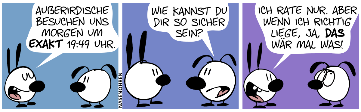 Mimi sagt: „Außerirdische besuchen uns morgen um exakt 19:49 Uhr.“ / Eumel: „Wie kannst du dir da so sicher sein?“ / Mimi: „Ich rate nur, Aber wenn ich richtig liege, ja, das wär mal was!“