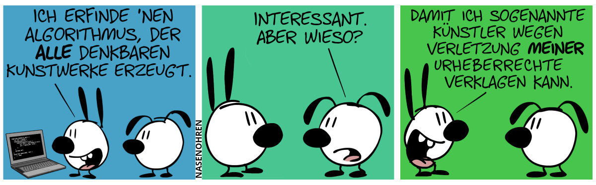 Mimi steht vor einem Laptop und sagt stolz zu Eumel: „Ich erfinde ’nen Algorithmus, der alle denkbaren Kunstwerke erzeugen kann.“ / Eumel: „Interessant. Aber wieso?“ / Mimi: „Damit ich sogenannte Künstler wegen Verletzung meiner Urheberrechte verklagen kann.“