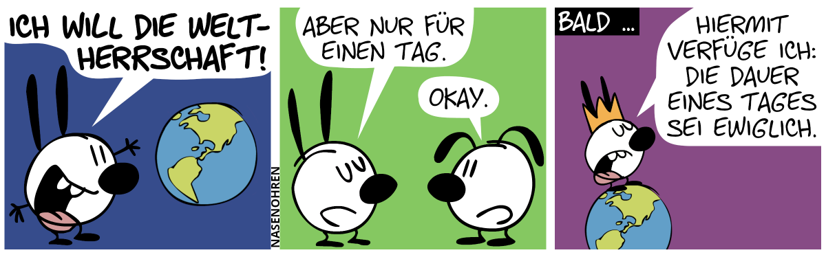 Mimi sagt voller Enthusiasmus: „Ich will die Weltherrschaft!“, während sie dabei ist, die Welt zu umarmen. / Eumel taucht auf. Mimi: „Aber nur für einen Tag.“. Eumel: „Okay.“ / Bald … Mimi trägt eine Krone und steht oben auf der Weltkugel. Mimi: „Hiermit verfüge ich: Die Dauer eines Tages sei ewiglich.“