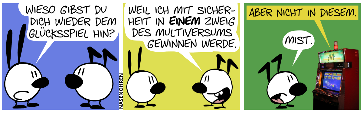 Mimi fragt Keno: „Wieso gibst du dich wieder dem Glücksspiel hin?“ / Keno. „Weil ich mit Sicherheit in einem Zweig des Multiversums gewinnen werde.“ / Ein Glücksspielautomat hinter Keno spricht: „Aber nicht in diesem.“. Keno: „Mist.“