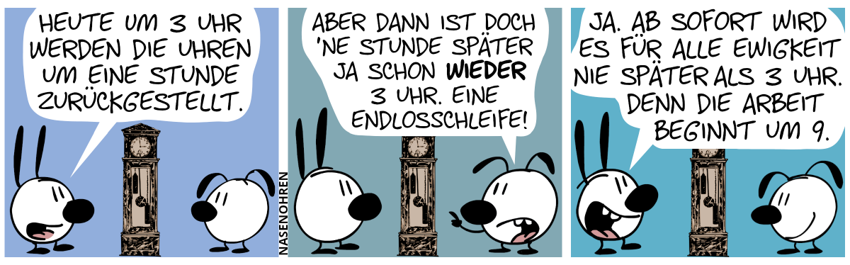 Mimi und Eumel stehen an einer antiken Standuhr. Mimi: „Heute um 3 Uhr werden die Uhren um eine Stunde zurückgestellt.“ / Eumel: „Aber dann ist doch ’ne Stunde später ja schon wieder 3 Uhr. Eine Endlosschleife!“ / Mimi: „J. Ab sofort wird es für alle Ewigkeit nie später als 3 Uhr. Denn die Arbeit beginnt um 9.“