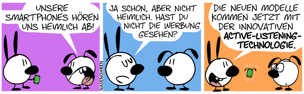 Mimi hält ein Smartphone in der Hand. Eumel: „Unsere Smartphones hören uns heimlich ab!“ / Mimi: „Ja schon, aber nicht heimlich. Hast du nicht die Werbung gesehen?“ / „Die neuen Modelle kommen jetzt mit der innovativen Active-Listening-Technologie.“. Aus Mimis Smartphone wachsen Ohren und es lächelt.