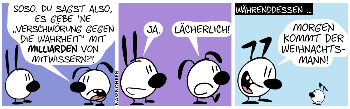 Eumel fragt Mimi: „Soso. Du sagst also, es gebe ’ne ‚Verschwörung gegen die Wahrheit‘ mit Milliarden von Mitwissern?!“ / Mimi: „Ja.“. Eumel geht weg und sagt: „Lächerlich!“ / Währenddessen … Keno sagt zu einem Kind: „Morgen kommt der Weihnachtsmann!“