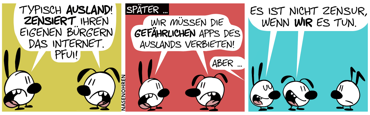 Mimi und Eumel jammern zusammen: „Typisch Ausland! Zensiert ihren eigenen Bürgern das Internet. Pfui!“ / Später … Mimi und Eumel sagen: „Wir müssen die gefährlichen Apps des Auslands verbieten!“. Eine Stimme aus dem Off sagt: „Aber …“ / Keno taucht auf. Mimi und Eumel sagen: „Es ist nicht Zensur, wenn wir es tun.“