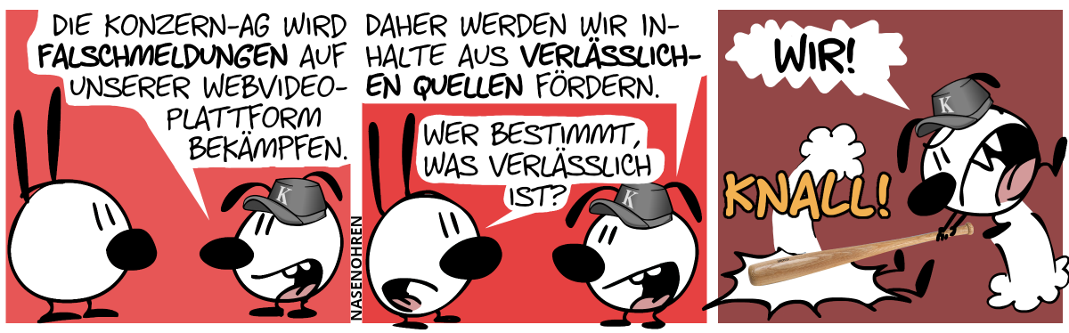 Eumel trägt eine Kappe mit einem „K“ drauf. Eumel: „Die Konzern-AG wird Falschmeldungen auf unserer Webvideoplattform bekämpfen.“ / „Daher werden wir Inhalte aus verlässlichen Quellen fördern.“. Mimi: „Wer bestimmt, was verlässlich ist?“ / Eumel schlägt Mimi mit einem Baseballschläger platt. Eumel brüllt laut: „Wir!“