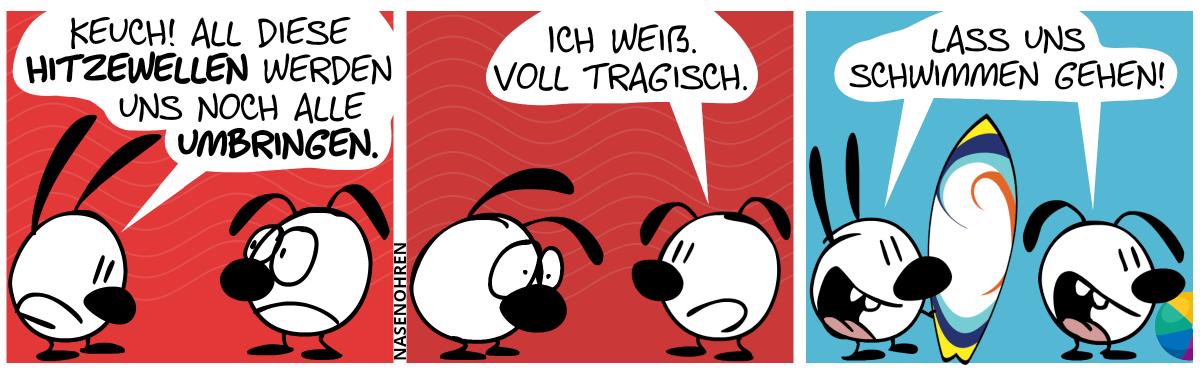 Mimi guckt erschöpft und sagt zu einem besorgten Eumel: „Keuch! All diese Hitzewellen werden uns noch alle umbringen.“ / Eumel: „Ich weiß. Voll tragisch.“ / Plötzlich werden Mimi und Eumel voll lebendig. Eumel hält ein Surfbrett mit sich und Eumel hat einen Ball. Sie rufen: „Lass uns schwimmen gehen!“