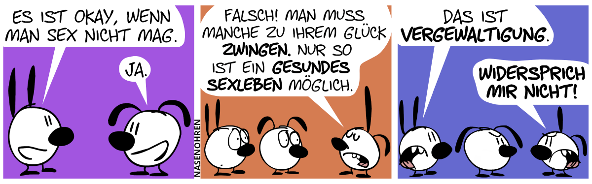 Mimi sagt zu Eumel: „Es ist okay, wenn man Sex nicht mag.“. Eumel: „Ja.“ / Poppi taucht auf und sagt: „Falsch! Man muss Manche zu ihrem Glück zwingen. Nur so ist ein gesundes Sexleben möglich.“ / Mimi: „Das ist Vergewaltigung.“. Poppi: „Widersprich mir nicht!“