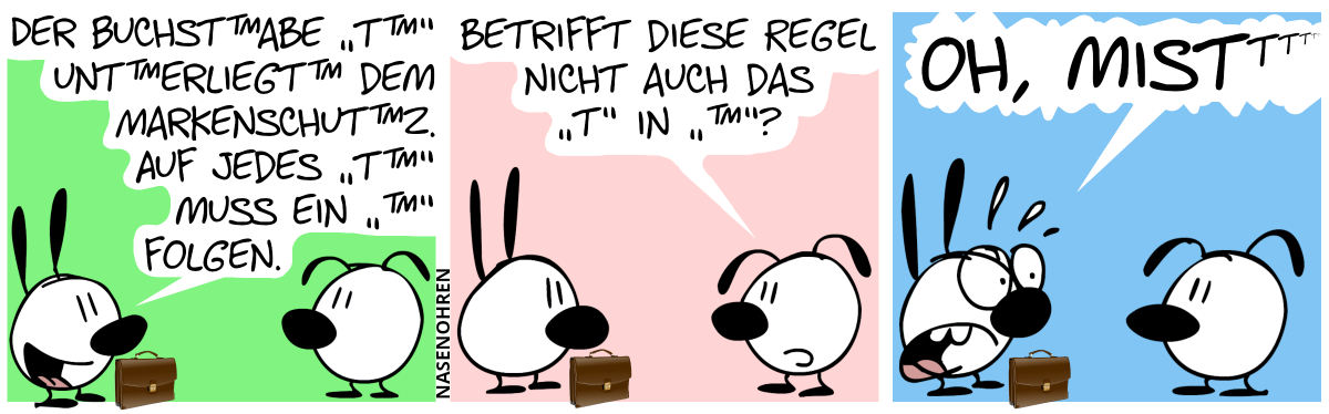 Mimi hat einen Anwaltskoffer. „Der Buchst™abe ‚T™‘ unt™erliegt™ dem Markenschut™z. Auf jedes ‚T™‘ muss ein ‚™‘ folgen.“ / Eumel: „Betrifft diese Regel nicht auch das ‚T‘ in ‚™‘?“ / Mimi ist schockiert und schreit: „Oh, Mis…“, gefolgt von einer unendlichen Folge von hochgestellten „t“s, die immer kleiner werden, bis man sie nicht mehr sieht.