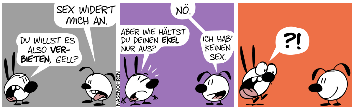 Eumel: „Sex widert mich an.“. Mimi: „Du willst es also verbieten, gell?“ / Eumel: „Nö.“. Mimi: „Aber wie hältst du deinen Ekel nur aus?“. Eumel: „Ich hab’ keinen Sex.“ / Mimi schreckt vor Überraschung hoch.