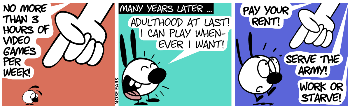 A huge hand from nowhere points at a young little Mimi. It shouts: “No more than 3 hours of video games per week!”. Mimi is sad. / Many years later. Mimi is adult now. Mimi: “Adulthood at last! I can play whenever I want!” / The hand appears again. It shouts: “Pay your rent! Serve the Army! Work or starve!”