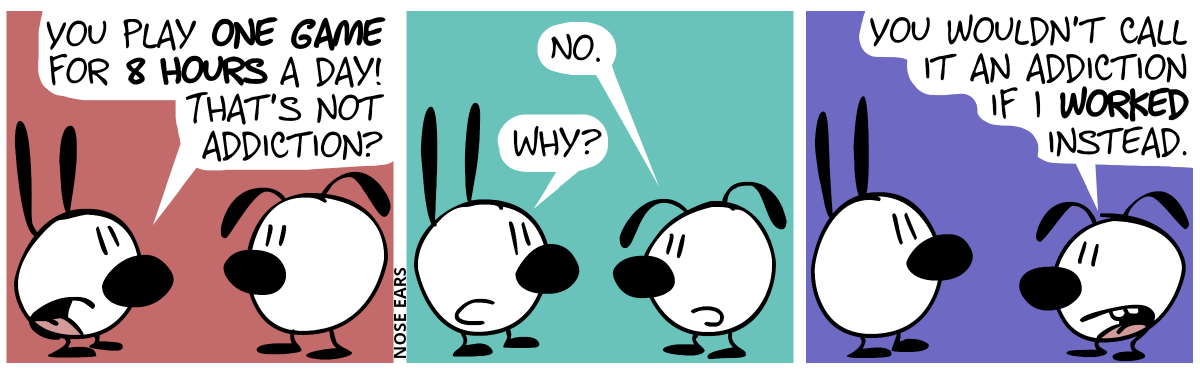 Mimi: “You play one game for 8 hours! That’s not addiction?” / Eunice: “No.” / Mimi: “Why?” / Eunice: “You wouldn’t call it an addiction if I worked instead.”