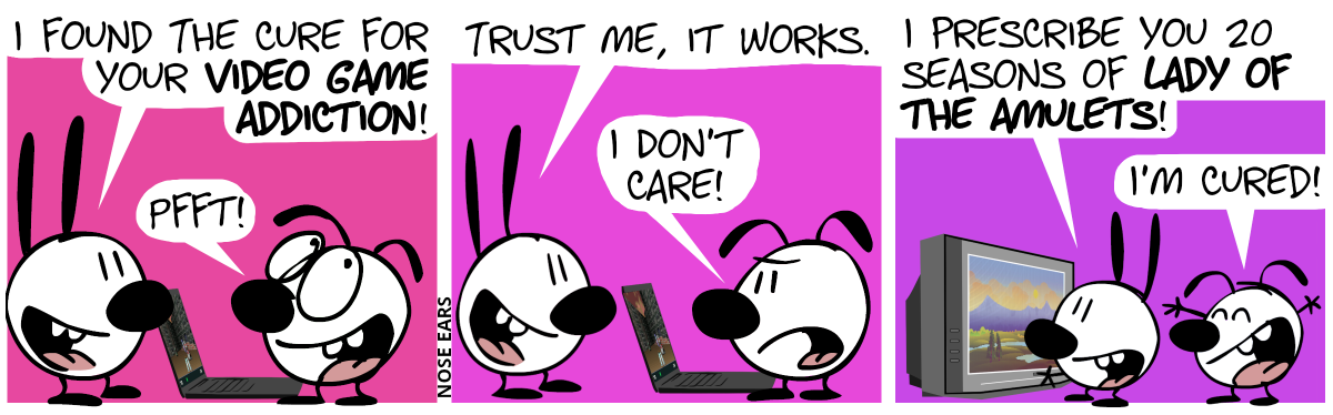 Eunice plays at the laptop. Mimi: “I found the cure for your video game addiction!”. Eunice: “Pfft!” / Mimi: “Trust me, it works.”. Eunice: “I don’t care!” / Mimi turns on the TV. Mimi: “I prescribe you 20 seasons of Lady of the Amulets!”. Eunice: “I’m cured!”