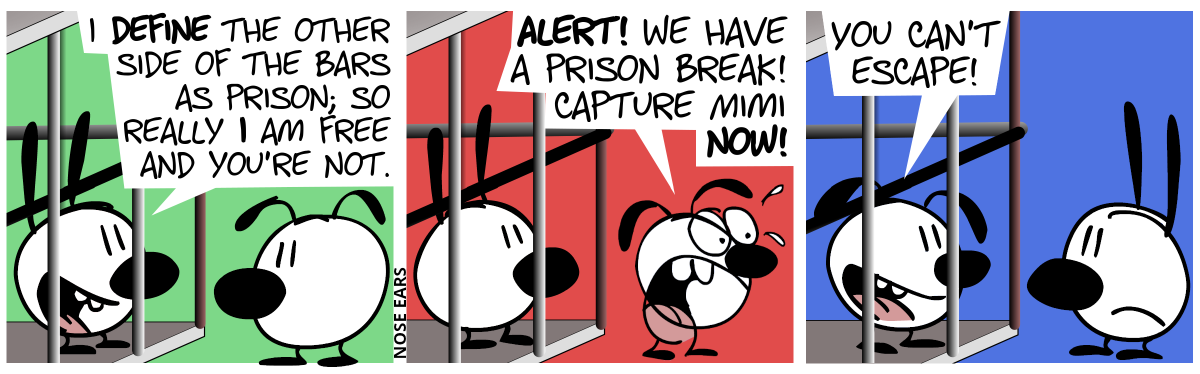 Mimi is in a prison cell and Eunice stands in front of it. Mimi: “I define the other sides of the bars as prison; so really I am free and you’re not.” / Eunice turns around and shouts: “Alert! We have a prison break! Capture Mimi now!” / Now suddenly, Eunice is inside the prison cell and Mimi is outside, looking unhappy. Eunice says: “You can’t escape!”