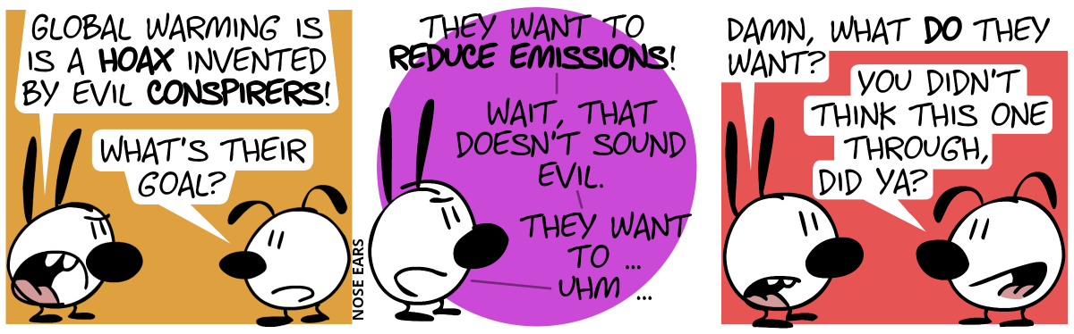 Mimi: “Global warming is a hoax invented by evil conspirers!”, Eunice: “What’s their goal?” / Mimi: “They want to reduce emissions! Wait, that doesn’t sound evil. They want to … uhm …” / Mimi: “Damn, what do they want?” / Eunice smiles: “You didn’t think this one through, did ya?”