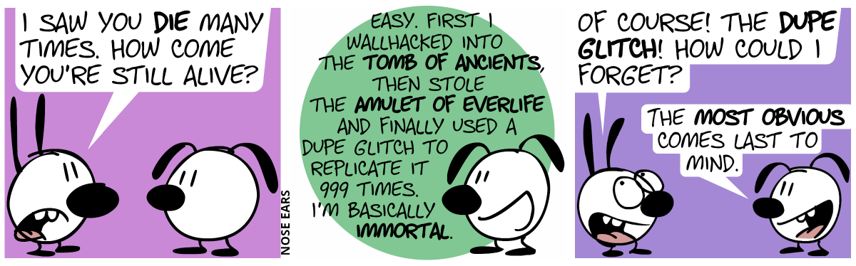 Mimi: I saw you die many times. How come you’re still alive?” / Eunice: “Easy. First I wallhacked into the Tomb of Ancients, then stole the Amulet of Everlife and finally used a dupe glitch to replicate it 999 times. I’m basically immortal.” / Mimi: “Of course! The dupe glitch! How could I forget?”, Eunice: “The most obvious comes last to mind.”