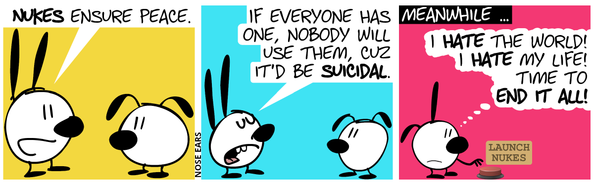 Mimi says to Eunice: “Nukes ensure peace.” / “If everyone has one, nobody will use them, cuz it’d be suicidal.” / Meanwhile … Poppy is alone in the panel and thinks with a sad face: “I hate the world! I hate my life! Time to end it all!”. Poppy moves her hand to a big red button labelled “Launch nukes”.