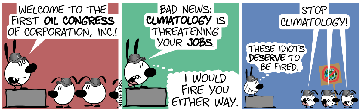 Mimi stands on a pedestal and several floppy earlings stand in front, watching. Everyone wears a cappy with the letter “C”. Mimi: “Welcome to the first oil congress of Corporation, Inc.!” / Mimi continues: “Bad news: Climatology is threatening your jobs.”. Mimi thinks: “I would fire you either way.” / The floppy earlings turn around and one of them holds a protest sign on which planet Earth is striked through. They shout: “Stop climatology!”. Mimi thinks: “These idiots deserve to be fired.”