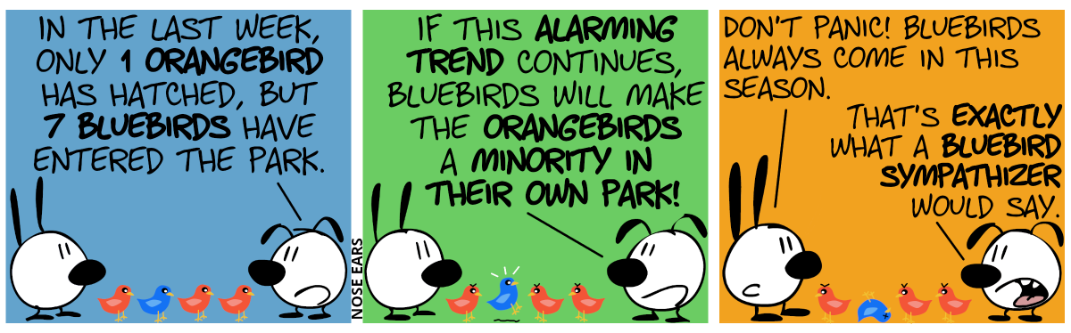 Mimi, Eunice, 3 orangebirds and 1 bluebird are in the panel. The birds face Eunice. Eunice: “In the last week, only 1 orangebird has hatched, but 7 bluebirds have entered the park.” / “If this alarming trend continues, bluebirds will make the orangebirds a minority in their own park!”. The orangebirds now angrily face the bluebird, which panics. / Mimi: “Don’t panic! Bluebirds always come in this season.”. Eunice: “That’s exactly what a bluebird sympathizer would say.”. The bluebird is dead and the orangebirds now angrily look at Mimi.