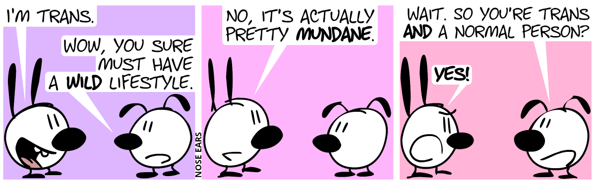 Mimi: “I’m trans.”. Eunice: “Wow, you sure must have a wild lifestyle.” / Mimi: “Actually, it’s pretty mundane.” / Eunice: “Are you’re telling me you’re trans and a normal person?”. Mimi: “Yes!”.